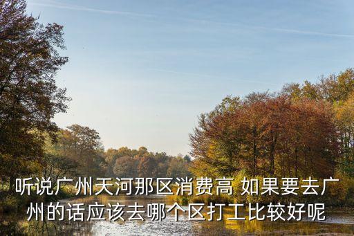 聽(tīng)說(shuō)廣州天河那區(qū)消費(fèi)高 如果要去廣州的話應(yīng)該去哪個(gè)區(qū)打工比較好呢