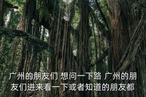 廣州的朋友們 想問一下路 廣州的朋友們進(jìn)來看一下或者知道的朋友都