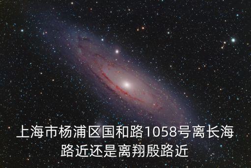 上海市楊浦區國和路1058號離長海路近還是離翔殷路近