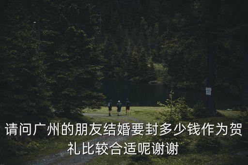 請(qǐng)問廣州的朋友結(jié)婚要封多少錢作為賀禮比較合適呢謝謝