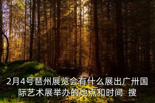 2月4號琶州展覽會有什么展出廣卅國際藝術展舉辦的地點和時間  搜