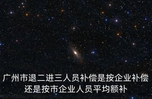 廣州市退二進三人員補償是按企業(yè)補償還是按市企業(yè)人員平均額補