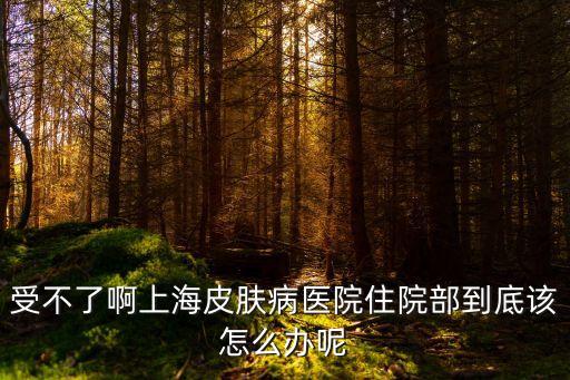 上海市皮膚病醫(yī)院可以住院么，受不了啊上海皮膚病醫(yī)院住院部到底該怎么辦呢