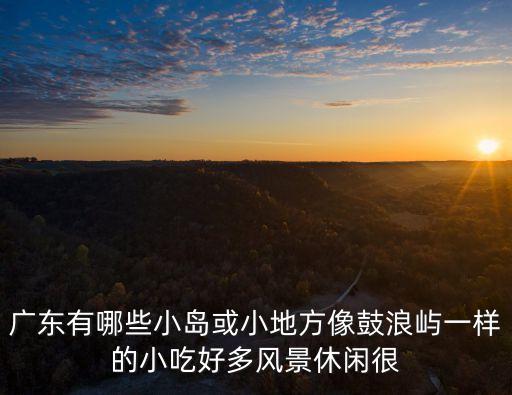 廣州四面環水最多的島，廣東有哪些小島或小地方像鼓浪嶼一樣的小吃好多風景休閑很