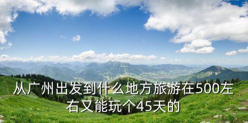 廣州出發34天可以去哪里，三四天的時間從廣州出發可以去哪里