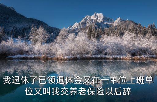 我退休了已領退休金又在一單位上班單位又叫我交養(yǎng)老保險以后辭