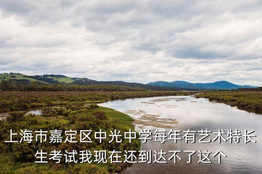 上海市嘉定區(qū)中光中學每年有藝術特長生考試我現(xiàn)在還到達不了這個