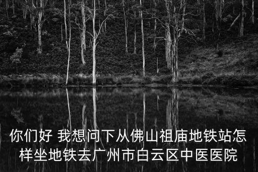 你們好 我想問下從佛山祖廟地鐵站怎樣坐地鐵去廣州市白云區中醫醫院