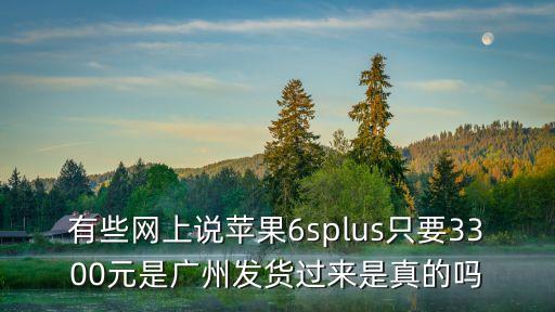 有些網上說蘋果6splus只要3300元是廣州發貨過來是真的嗎