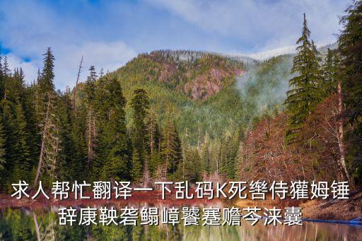 求人幫忙翻譯一下亂碼K死轡侍獾姆錘辭康鞅礱鰨嶂饕蹇贍芩淶囊
