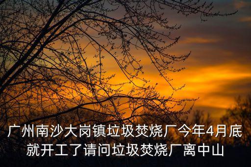 廣州南沙大崗鎮垃圾焚燒廠今年4月底就開工了請問垃圾焚燒廠離中山