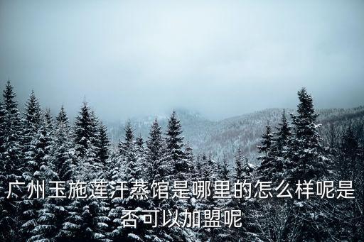 廣州玉施蓮汗蒸館是哪里的怎么樣呢是否可以加盟呢