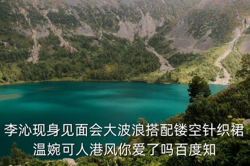 李沁現身見面會大波浪搭配鏤空針織裙溫婉可人港風你愛了嗎百度知