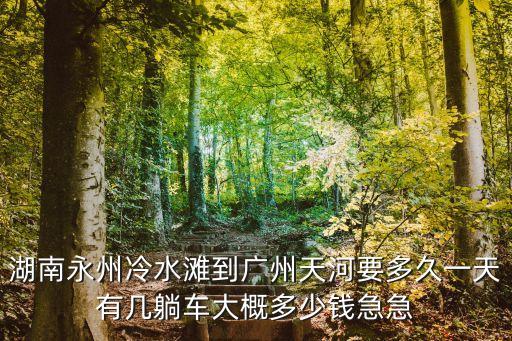 湖南永州冷水灘到廣州天河要多久一天有幾躺車大概多少錢急急