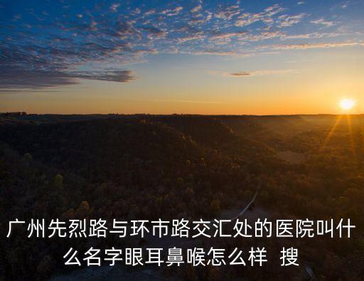 廣州第八醫(yī)院眼科，廣州先烈路與環(huán)市路交匯處的醫(yī)院叫什么名字眼耳鼻喉怎么樣  搜