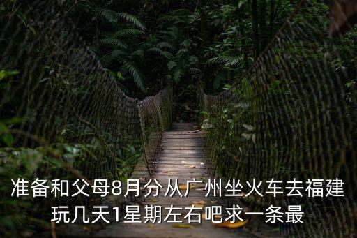 準備和父母8月分從廣州坐火車去福建玩幾天1星期左右吧求一條最
