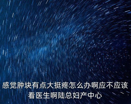感覺腫塊有點大挺疼怎么辦啊應不應該看醫生啊陸總婦產中心