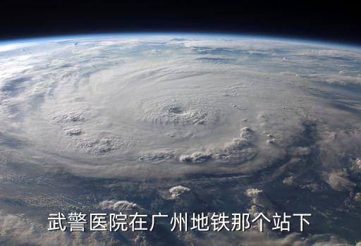 廣州武警醫(yī)院離哪個(gè)地鐵最好，武警醫(yī)院在廣州地鐵那個(gè)站下