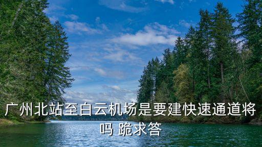 廣州北站要去白云區(qū)修嗎，廣州北站至白云機(jī)場(chǎng)是要建快速通道將嗎 跪求答
