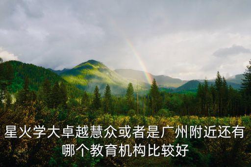 星火化學廣州，星火學大卓越慧眾或者是廣州附近還有哪個教育機構比較好