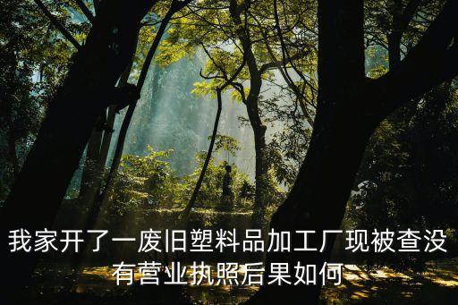我家開了一廢舊塑料品加工廠現被查沒有營業執照后果如何