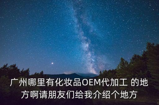 廣州哪里有化妝品OEM代加工 的地方啊請朋友們給我介紹個地方