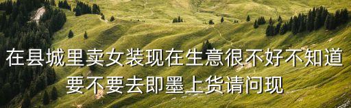 在縣城里賣女裝現(xiàn)在生意很不好不知道要不要去即墨上貨請(qǐng)問現(xiàn)