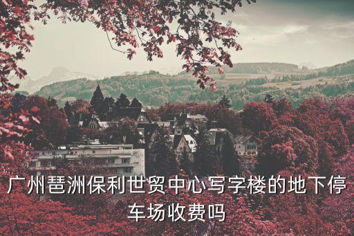 廣州琶洲保利世貿中心寫字樓的地下停車場收費嗎