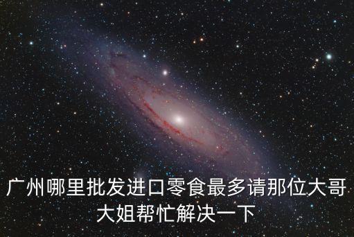 廣州哪里批發進口零食最多請那位大哥大姐幫忙解決一下