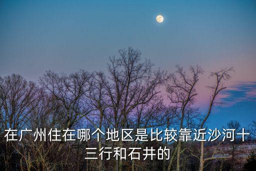 在廣州住在哪個地區(qū)是比較靠近沙河十三行和石井的