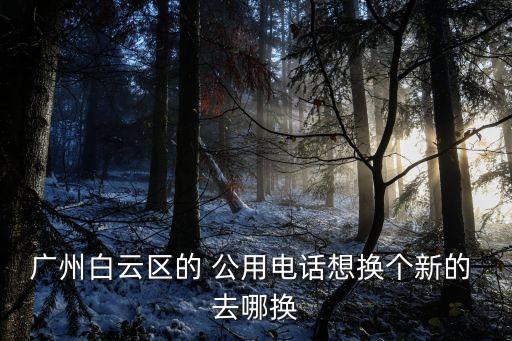 廣州白云區上石工業區街道辦電話，廣州白云區的 公用電話想換個新的 去哪換