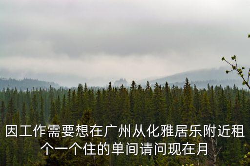 因工作需要想在廣州從化雅居樂附近租個一個住的單間請問現在月