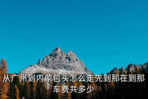 從廣州到內蒙包頭怎么走先到那在到那車費共多少
