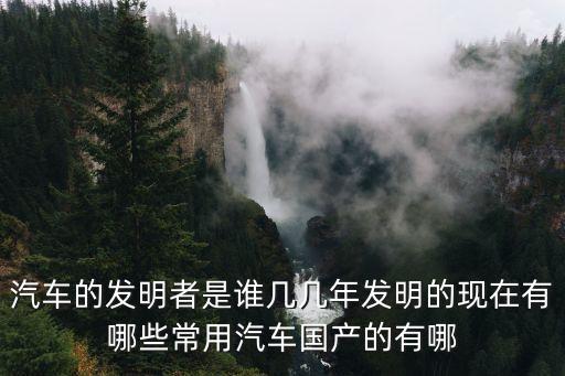 汽車的發(fā)明者是誰幾幾年發(fā)明的現(xiàn)在有哪些常用汽車國產(chǎn)的有哪