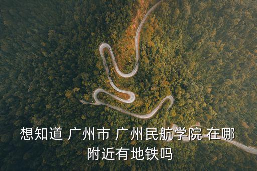 想知道 廣州市 廣州民航學院 在哪 附近有地鐵嗎