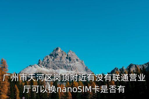 廣州聯通營業廳可以換卡嗎，廣州市天河區崗頂附近有沒有聯通營業廳可以換nanoSIM卡是否有