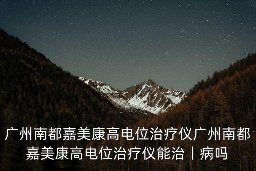 廣州南都嘉美，廣州南都嘉美康高電位治療儀廣州南都嘉美康高電位治療儀能治丨病嗎