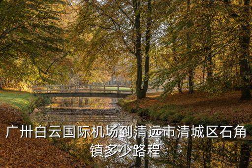 廣州白云區到清遠清城區多少公里，廣卅白云國際機場到清遠市清城區石角鎮多少路程