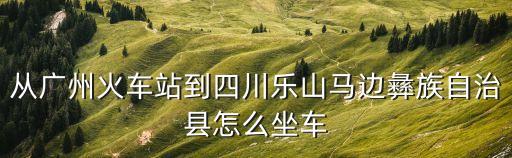從廣州火車站到四川樂山馬邊彝族自治縣怎么坐車