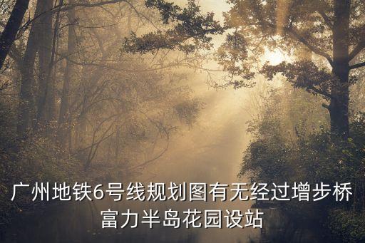 廣州地鐵6號線規(guī)劃圖有無經(jīng)過增步橋富力半島花園設站