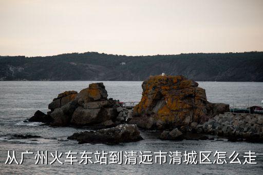 廣州到清遠清城區路線，從廣州火車東站到清遠市清城區怎么走