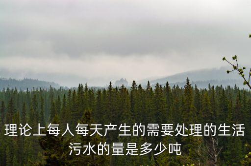 理論上每人每天產生的需要處理的生活污水的量是多少噸