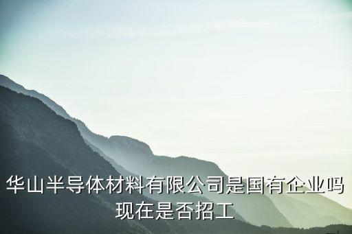 廣州華山半導體，華山半導體材料有限公司是國有企業嗎現在是否招工