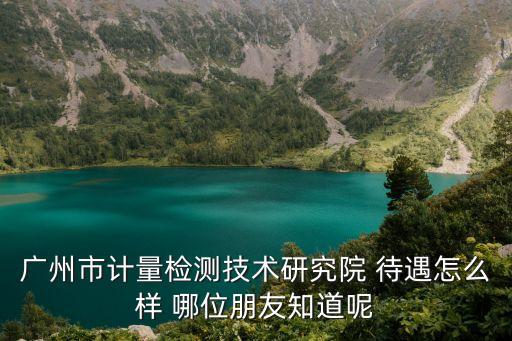 廣州市計(jì)量檢測技術(shù)研究院 待遇怎么樣 哪位朋友知道呢