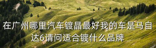 在廣州哪里汽車鍍晶最好我的車是馬自達6請問適合鍍什么品牌