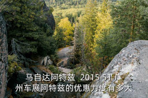 馬自達阿特茲  2015 51 廣州車展阿特茲的優惠力度有多大