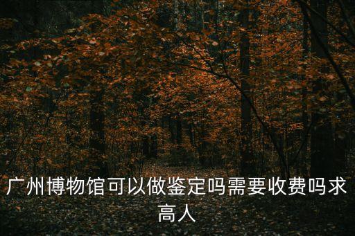 廣州博物館可以做鑒定嗎需要收費嗎求高人