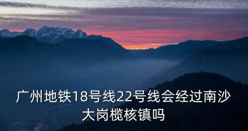 廣州地鐵18號線22號線會經過南沙大崗欖核鎮嗎
