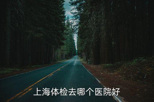 上海市體檢那家醫院好，上海體檢去哪個醫院好