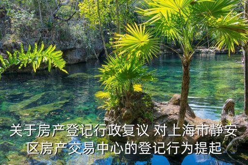 上海市靜安區(qū)房產(chǎn)交易中心領(lǐng)導(dǎo)，關(guān)于房產(chǎn)登記行政復(fù)議 對上海市靜安區(qū)房產(chǎn)交易中心的登記行為提起